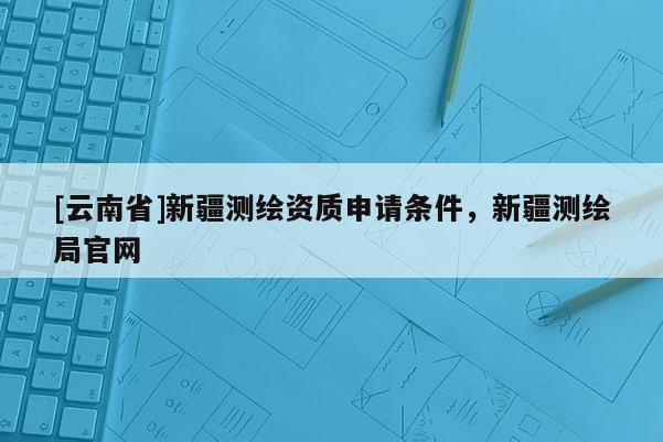 [云南省]新疆測(cè)繪資質(zhì)申請(qǐng)條件，新疆測(cè)繪局官網(wǎng)