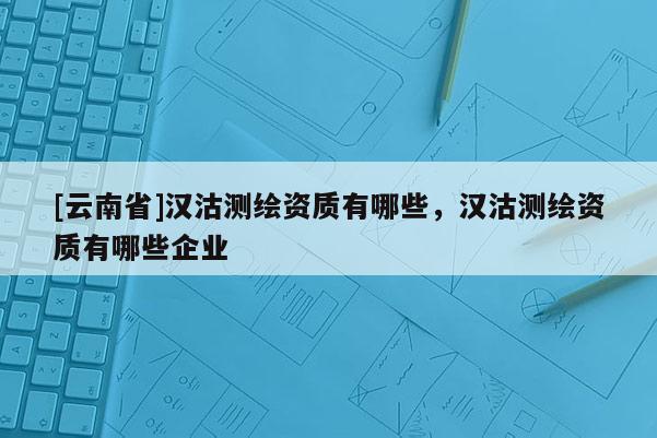 [云南省]漢沽測繪資質(zhì)有哪些，漢沽測繪資質(zhì)有哪些企業(yè)