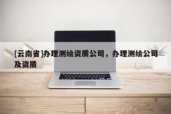 [云南省]辦理測(cè)繪資質(zhì)公司，辦理測(cè)繪公司及資質(zhì)