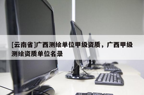 [云南省]廣西測(cè)繪單位甲級(jí)資質(zhì)，廣西甲級(jí)測(cè)繪資質(zhì)單位名錄
