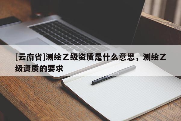 [云南省]測(cè)繪乙級(jí)資質(zhì)是什么意思，測(cè)繪乙級(jí)資質(zhì)的要求