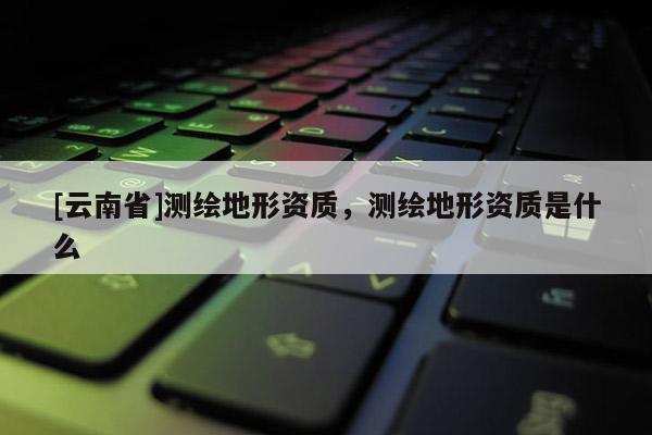 [云南省]測繪地形資質(zhì)，測繪地形資質(zhì)是什么