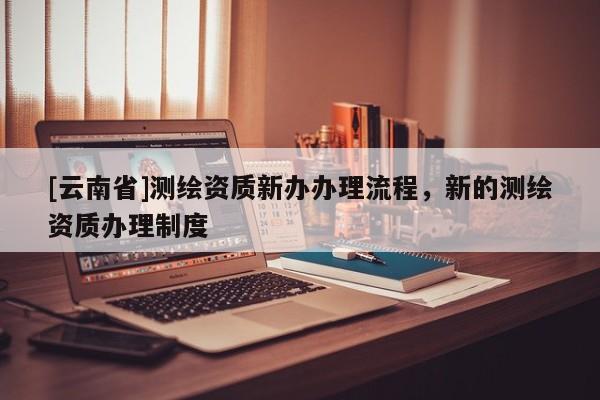 [云南省]測(cè)繪資質(zhì)新辦辦理流程，新的測(cè)繪資質(zhì)辦理制度
