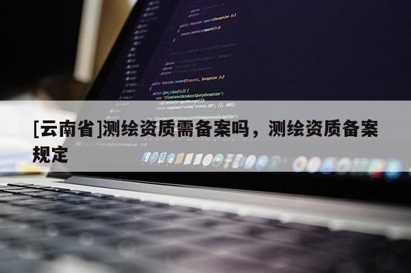 [云南省]測(cè)繪資質(zhì)需備案嗎，測(cè)繪資質(zhì)備案規(guī)定