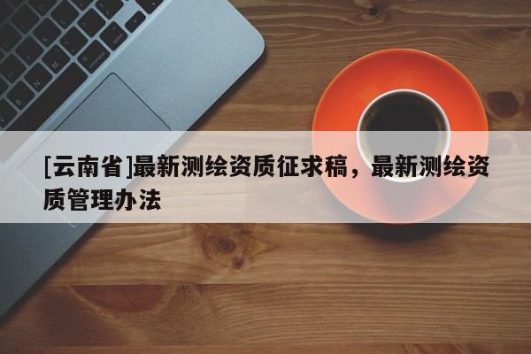 [云南省]最新測(cè)繪資質(zhì)征求稿，最新測(cè)繪資質(zhì)管理辦法