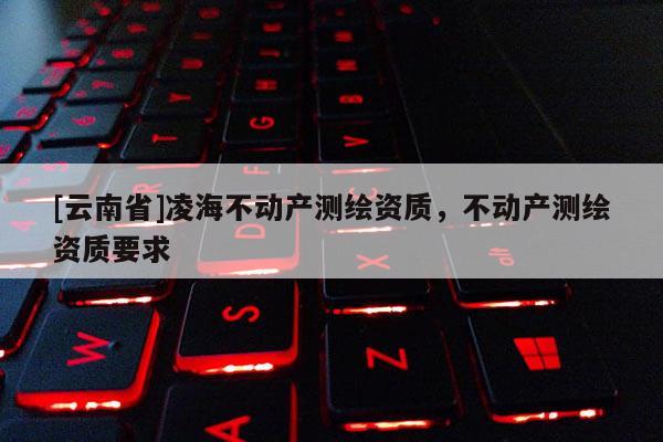 [云南省]凌海不動(dòng)產(chǎn)測繪資質(zhì)，不動(dòng)產(chǎn)測繪資質(zhì)要求