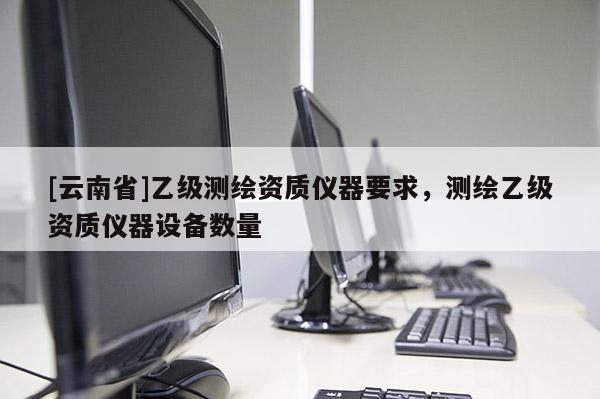 [云南省]乙級(jí)測(cè)繪資質(zhì)儀器要求，測(cè)繪乙級(jí)資質(zhì)儀器設(shè)備數(shù)量