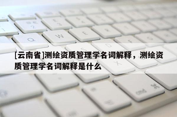 [云南省]測(cè)繪資質(zhì)管理學(xué)名詞解釋，測(cè)繪資質(zhì)管理學(xué)名詞解釋是什么