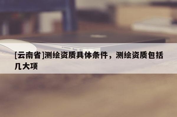 [云南省]測繪資質(zhì)具體條件，測繪資質(zhì)包括幾大項(xiàng)