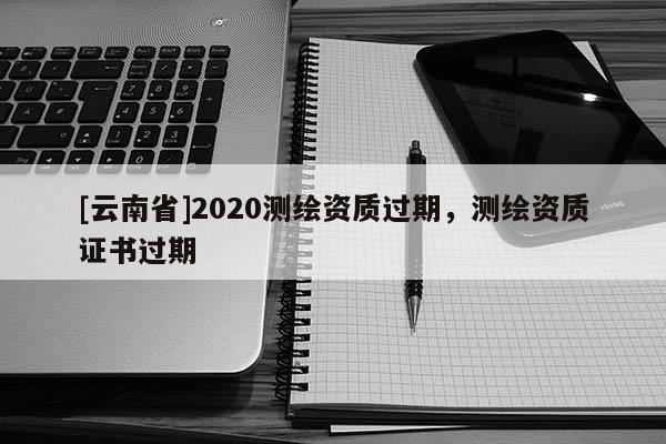 [云南省]2020測繪資質(zhì)過期，測繪資質(zhì)證書過期
