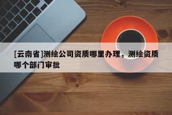 [云南省]測(cè)繪公司資質(zhì)哪里辦理，測(cè)繪資質(zhì)哪個(gè)部門(mén)審批