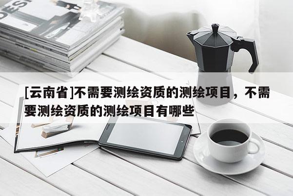 [云南省]不需要測(cè)繪資質(zhì)的測(cè)繪項(xiàng)目，不需要測(cè)繪資質(zhì)的測(cè)繪項(xiàng)目有哪些