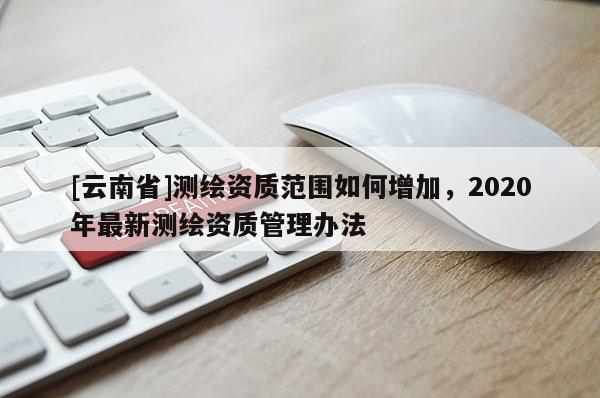 [云南省]測繪資質(zhì)范圍如何增加，2020年最新測繪資質(zhì)管理辦法