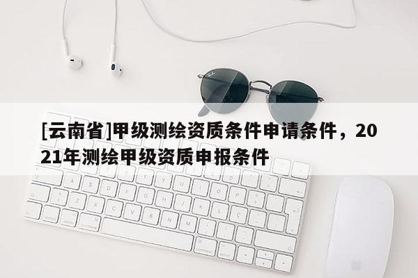 [云南省]甲級測繪資質(zhì)條件申請條件，2021年測繪甲級資質(zhì)申報條件