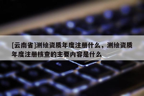 [云南省]測(cè)繪資質(zhì)年度注冊(cè)什么，測(cè)繪資質(zhì)年度注冊(cè)核查的主要內(nèi)容是什么