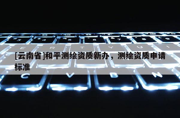 [云南省]和平測(cè)繪資質(zhì)新辦，測(cè)繪資質(zhì)申請(qǐng)標(biāo)準(zhǔn)