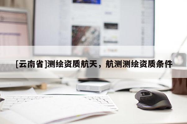 [云南省]測繪資質(zhì)航天，航測測繪資質(zhì)條件