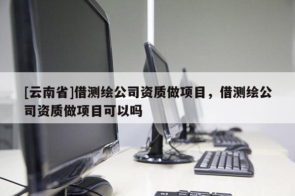 [云南省]借測繪公司資質(zhì)做項(xiàng)目，借測繪公司資質(zhì)做項(xiàng)目可以嗎