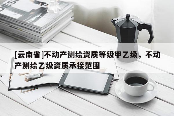 [云南省]不動產(chǎn)測繪資質(zhì)等級甲乙級，不動產(chǎn)測繪乙級資質(zhì)承接范圍