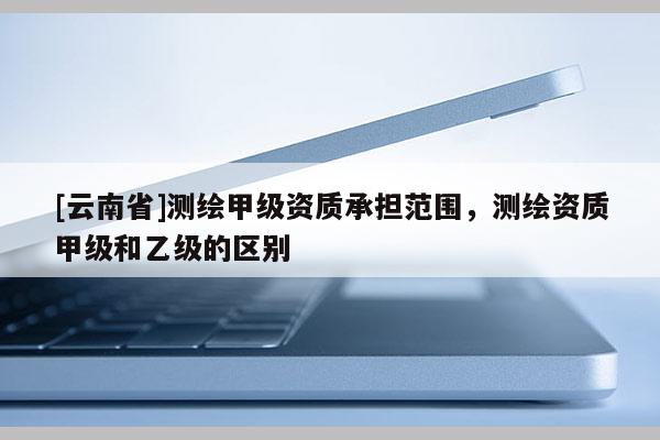[云南省]測(cè)繪甲級(jí)資質(zhì)承擔(dān)范圍，測(cè)繪資質(zhì)甲級(jí)和乙級(jí)的區(qū)別