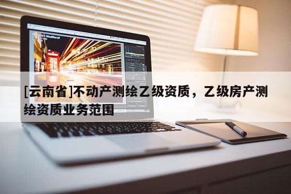[云南省]不動(dòng)產(chǎn)測(cè)繪乙級(jí)資質(zhì)，乙級(jí)房產(chǎn)測(cè)繪資質(zhì)業(yè)務(wù)范圍
