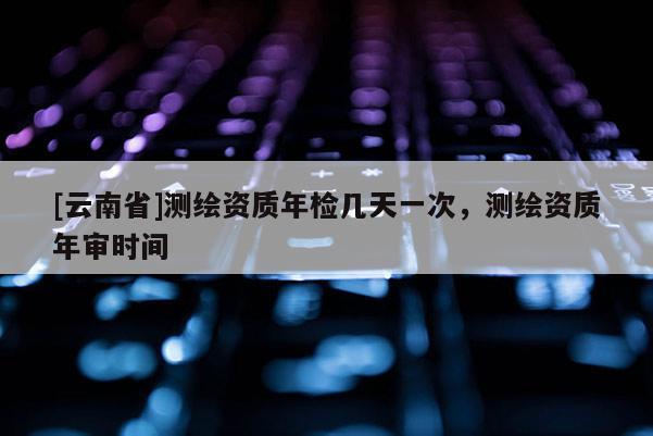 [云南省]測繪資質(zhì)年檢幾天一次，測繪資質(zhì)年審時間