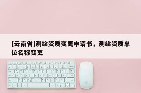 [云南省]測(cè)繪資質(zhì)變更申請(qǐng)書，測(cè)繪資質(zhì)單位名稱變更