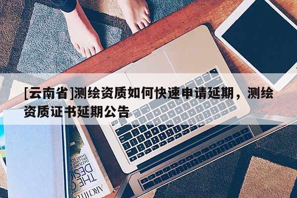 [云南省]測繪資質(zhì)如何快速申請延期，測繪資質(zhì)證書延期公告