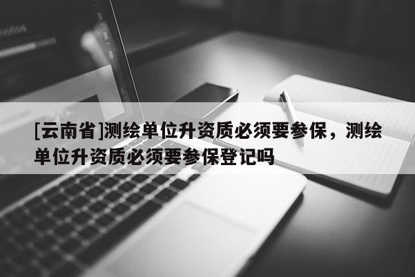 [云南省]測繪單位升資質(zhì)必須要參保，測繪單位升資質(zhì)必須要參保登記嗎