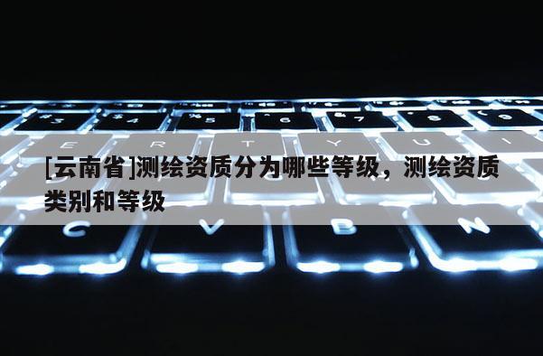 [云南省]測繪資質(zhì)分為哪些等級，測繪資質(zhì)類別和等級