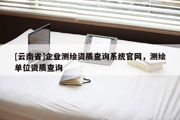 [云南省]企業(yè)測繪資質(zhì)查詢系統(tǒng)官網(wǎng)，測繪單位資質(zhì)查詢