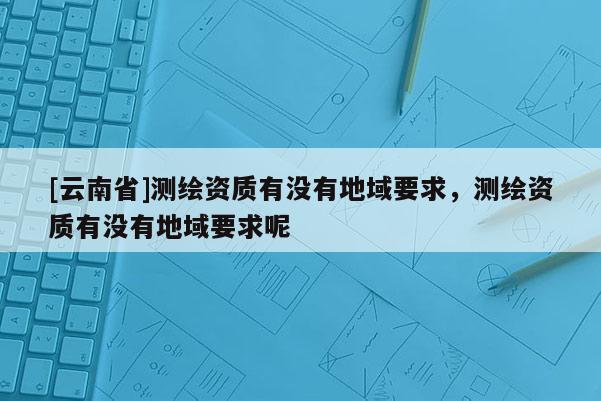 [云南省]測(cè)繪資質(zhì)有沒(méi)有地域要求，測(cè)繪資質(zhì)有沒(méi)有地域要求呢