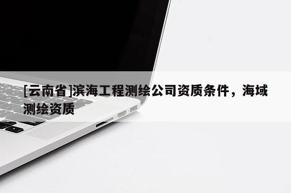 [云南省]濱海工程測(cè)繪公司資質(zhì)條件，海域測(cè)繪資質(zhì)