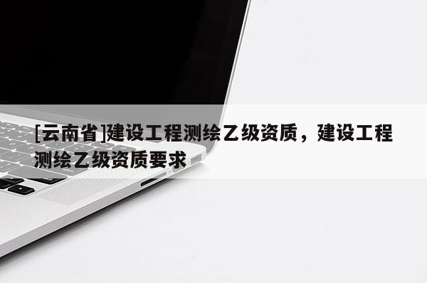 [云南省]建設(shè)工程測繪乙級資質(zhì)，建設(shè)工程測繪乙級資質(zhì)要求