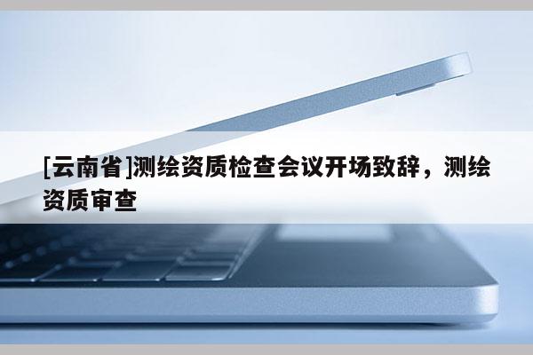 [云南省]測繪資質(zhì)檢查會議開場致辭，測繪資質(zhì)審查