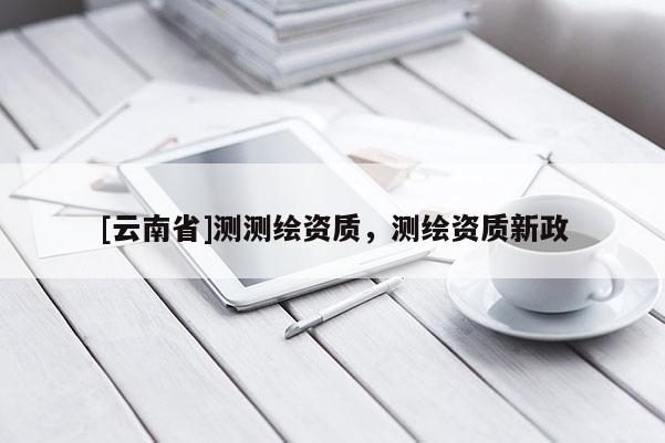 [云南省]測(cè)測(cè)繪資質(zhì)，測(cè)繪資質(zhì)新政
