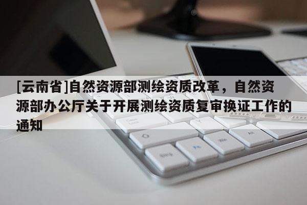 [云南省]自然資源部測(cè)繪資質(zhì)改革，自然資源部辦公廳關(guān)于開(kāi)展測(cè)繪資質(zhì)復(fù)審換證工作的通知