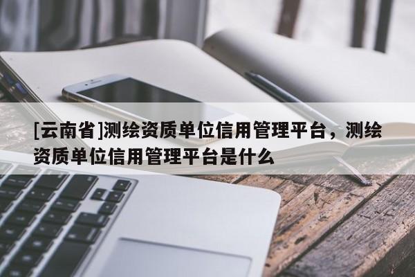 [云南省]測(cè)繪資質(zhì)單位信用管理平臺(tái)，測(cè)繪資質(zhì)單位信用管理平臺(tái)是什么
