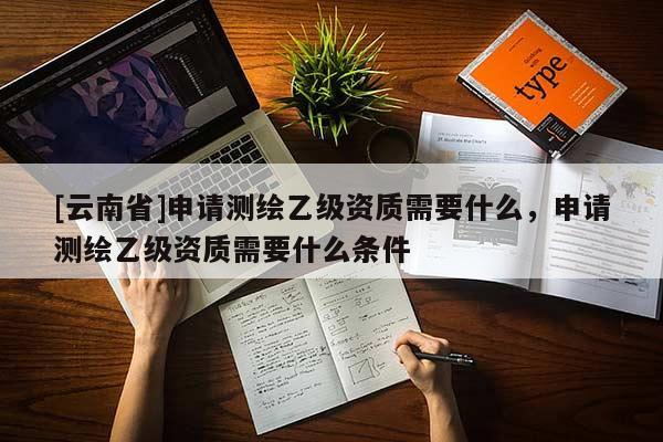 [云南省]申請測繪乙級資質(zhì)需要什么，申請測繪乙級資質(zhì)需要什么條件