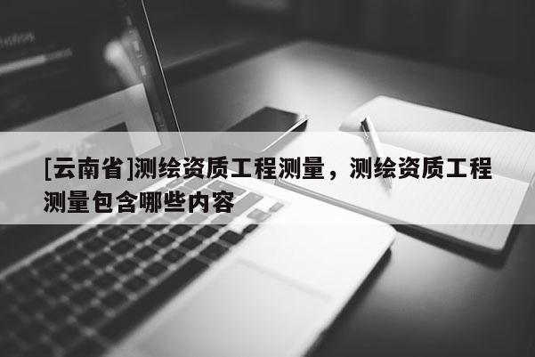 [云南省]測繪資質(zhì)工程測量，測繪資質(zhì)工程測量包含哪些內(nèi)容