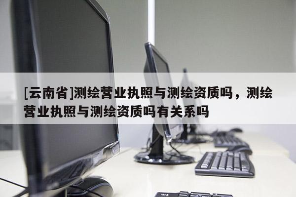 [云南省]測(cè)繪營業(yè)執(zhí)照與測(cè)繪資質(zhì)嗎，測(cè)繪營業(yè)執(zhí)照與測(cè)繪資質(zhì)嗎有關(guān)系嗎