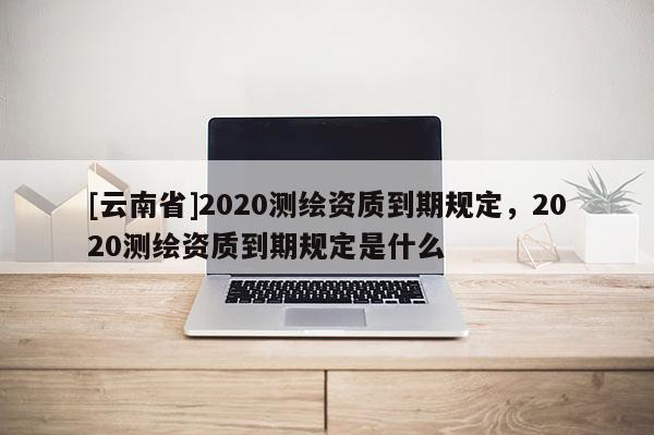 [云南省]2020測繪資質(zhì)到期規(guī)定，2020測繪資質(zhì)到期規(guī)定是什么