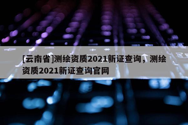 [云南省]測(cè)繪資質(zhì)2021新證查詢，測(cè)繪資質(zhì)2021新證查詢官網(wǎng)