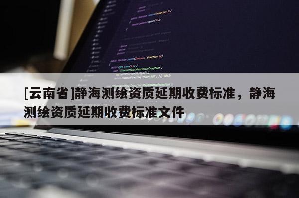 [云南省]靜海測繪資質(zhì)延期收費標(biāo)準(zhǔn)，靜海測繪資質(zhì)延期收費標(biāo)準(zhǔn)文件