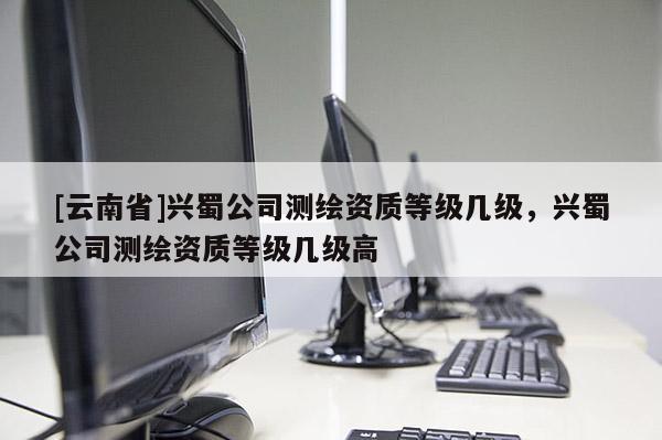 [云南省]興蜀公司測繪資質(zhì)等級幾級，興蜀公司測繪資質(zhì)等級幾級高