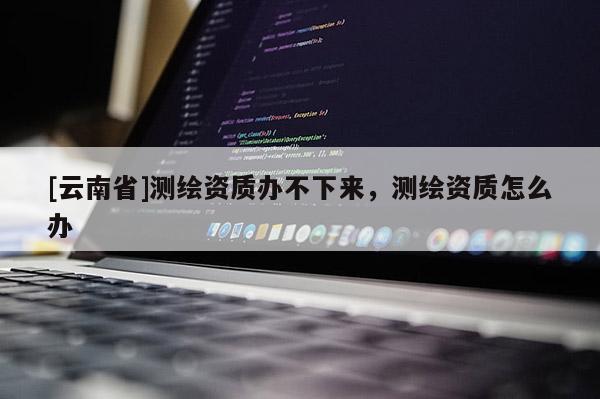 [云南省]測繪資質(zhì)辦不下來，測繪資質(zhì)怎么辦