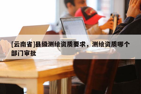 [云南省]縣級(jí)測(cè)繪資質(zhì)要求，測(cè)繪資質(zhì)哪個(gè)部門審批
