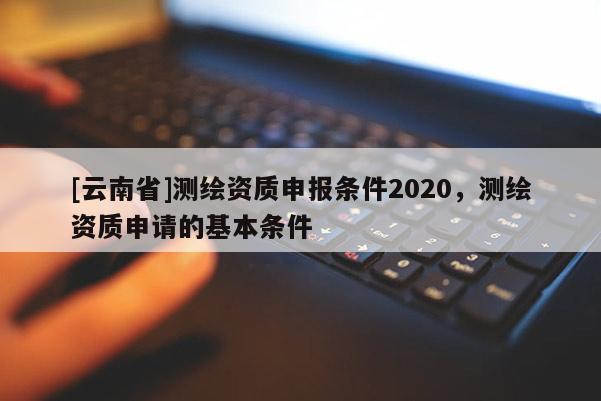 [云南省]測(cè)繪資質(zhì)申報(bào)條件2020，測(cè)繪資質(zhì)申請(qǐng)的基本條件