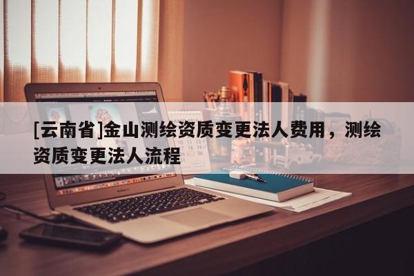 [云南省]金山測繪資質(zhì)變更法人費用，測繪資質(zhì)變更法人流程