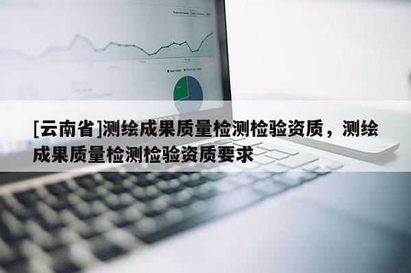 [云南省]測(cè)繪成果質(zhì)量檢測(cè)檢驗(yàn)資質(zhì)，測(cè)繪成果質(zhì)量檢測(cè)檢驗(yàn)資質(zhì)要求